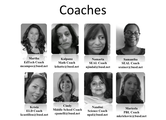 	 Coaches. Martha. Edtech Coach. mcampos@busd.net. Kalpana. Math Coach. kthatte@busd.net. Namarta. SEAL Coach. njindal@busd.net. Samantha. SEAL Coach. srainer@busd.net. Krista. ELD Coach. kcastillou@busd.net. Cindy. Middle School Coach. cpanelli@busd.net. Nandini. Science Coach. npal@busd.net. Maricela. PBL Coach. mkrickovic@busd.net.